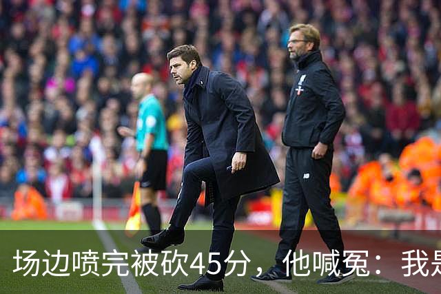场边喷完被砍45分,他喊冤:我是无辜的