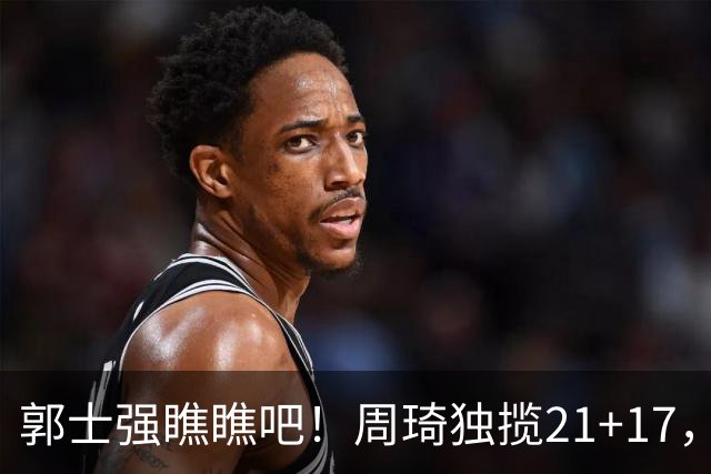 郭士强瞧瞧吧！周琦独揽21+17，世预赛带上他，中国男篮才更有信心